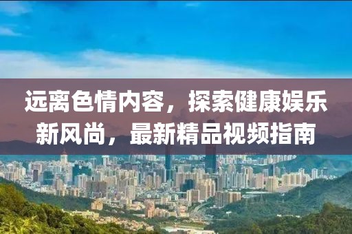 遠離色情內(nèi)容，探索健康娛樂新風尚，最新精品視頻指南