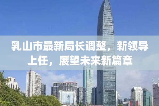 乳山市最新局長調(diào)整，新領(lǐng)導(dǎo)上任，展望未來新篇章