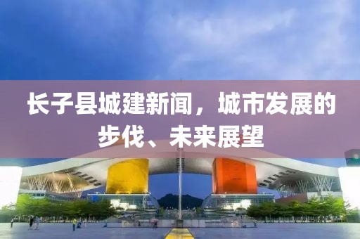 長子縣城建新聞，城市發(fā)展的步伐、未來展望