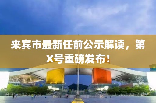 來賓市最新任前公示解讀，第X號(hào)重磅發(fā)布！