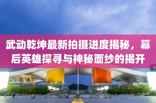 武動(dòng)乾坤最新拍攝進(jìn)度揭秘，幕后英雄探尋與神秘面紗的揭開