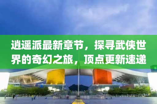 逍遙派最新章節(jié)，探尋武俠世界的奇幻之旅，頂點更新速遞