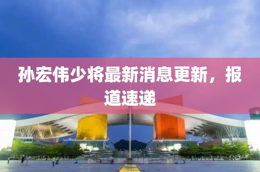 孫宏偉少將最新消息更新，報道速遞
