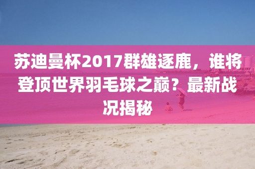 蘇迪曼杯2017群雄逐鹿，誰(shuí)將登頂世界羽毛球之巔？最新戰(zhàn)況揭秘