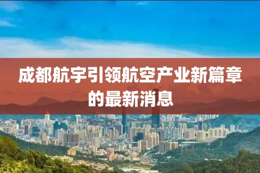 成都航宇引領(lǐng)航空產(chǎn)業(yè)新篇章的最新消息