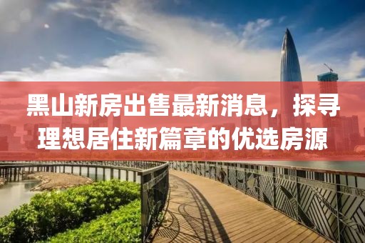 黑山新房出售最新消息，探尋理想居住新篇章的優(yōu)選房源