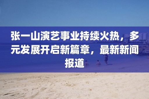 張一山演藝事業(yè)持續(xù)火熱，多元發(fā)展開啟新篇章，最新新聞報道