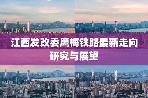 江西發(fā)改委鷹梅鐵路最新走向研究與展望