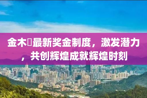 金木芃最新獎(jiǎng)金制度，激發(fā)潛力，共創(chuàng)輝煌成就輝煌時(shí)刻