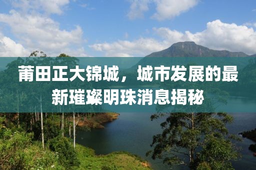 莆田正大錦城，城市發(fā)展的最新璀璨明珠消息揭秘