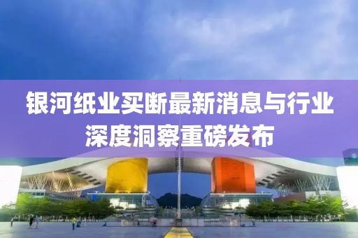 銀河紙業(yè)買斷最新消息與行業(yè)深度洞察重磅發(fā)布