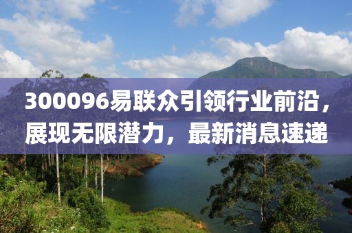 300096易聯(lián)眾引領(lǐng)行業(yè)前沿，展現(xiàn)無限潛力，最新消息速遞