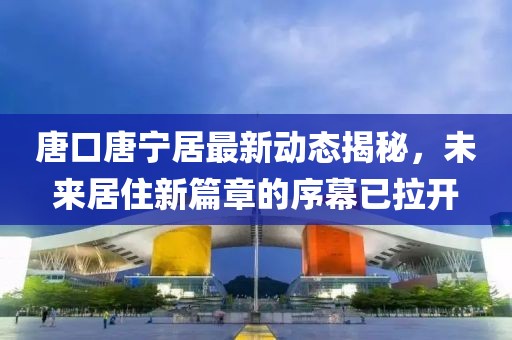 唐口唐寧居最新動(dòng)態(tài)揭秘，未來(lái)居住新篇章的序幕已拉開(kāi)
