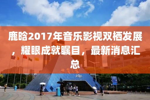 鹿晗2017年音樂影視雙棲發(fā)展，耀眼成就矚目，最新消息匯總
