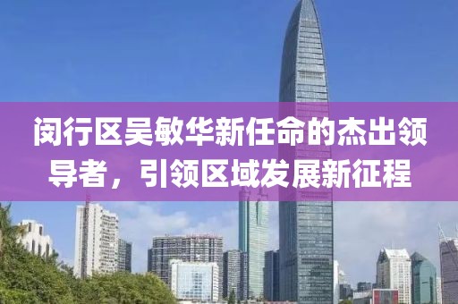 閔行區(qū)吳敏華新任命的杰出領(lǐng)導(dǎo)者，引領(lǐng)區(qū)域發(fā)展新征程