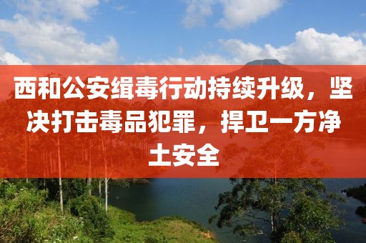 西和公安緝毒行動持續(xù)升級，堅決打擊毒品犯罪，捍衛(wèi)一方凈土安全