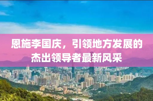 恩施李國(guó)慶，引領(lǐng)地方發(fā)展的杰出領(lǐng)導(dǎo)者最新風(fēng)采