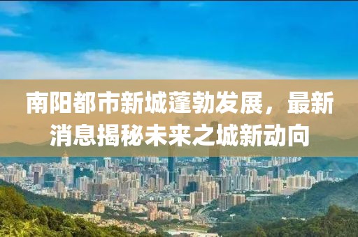 南陽都市新城蓬勃發(fā)展，最新消息揭秘未來之城新動向