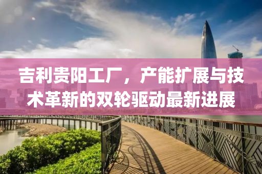 吉利貴陽(yáng)工廠，產(chǎn)能擴(kuò)展與技術(shù)革新的雙輪驅(qū)動(dòng)最新進(jìn)展