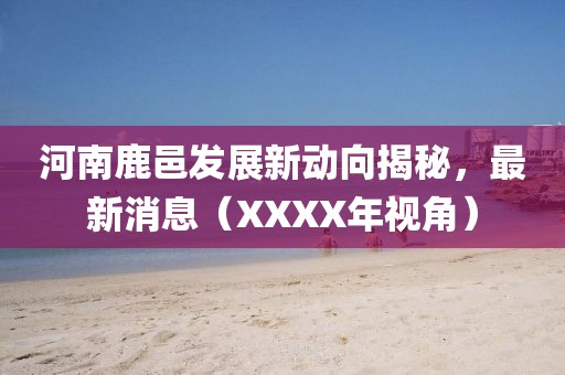 河南鹿邑發(fā)展新動(dòng)向揭秘，最新消息（XXXX年視角）