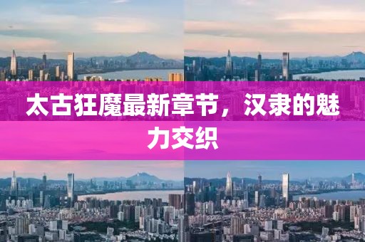 太古狂魔最新章節(jié)，漢隸的魅力交織