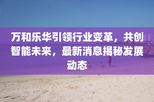 萬和樂華引領(lǐng)行業(yè)變革，共創(chuàng)智能未來，最新消息揭秘發(fā)展動態(tài)