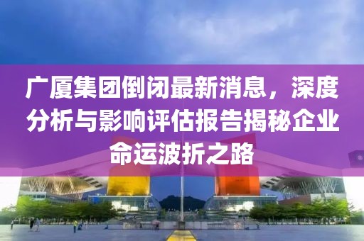 廣廈集團倒閉最新消息，深度分析與影響評估報告揭秘企業(yè)命運波折之路