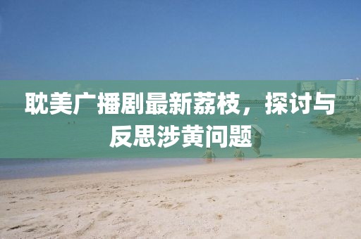 耽美廣播劇最新荔枝，探討與反思涉黃問題