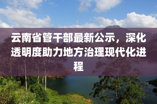 云南省管干部最新公示，深化透明度助力地方治理現(xiàn)代化進(jìn)程
