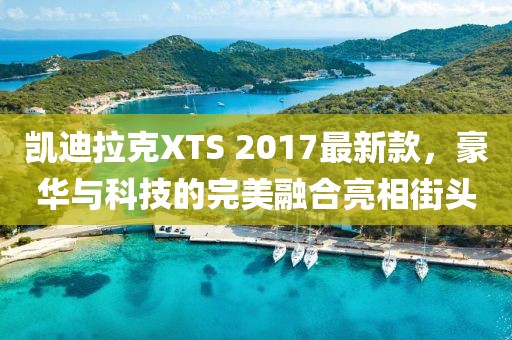 凱迪拉克XTS 2017最新款，豪華與科技的完美融合亮相街頭