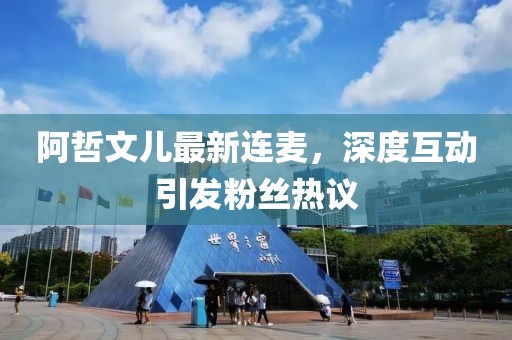 阿哲文兒最新連麥，深度互動引發(fā)粉絲熱議
