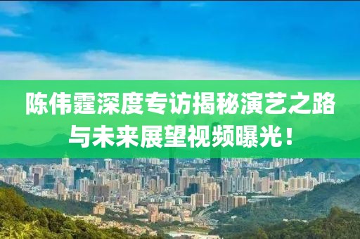 陳偉霆深度專訪揭秘演藝之路與未來(lái)展望視頻曝光！