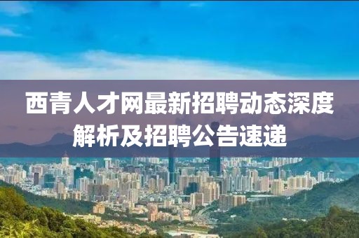 西青人才網(wǎng)最新招聘動態(tài)深度解析及招聘公告速遞