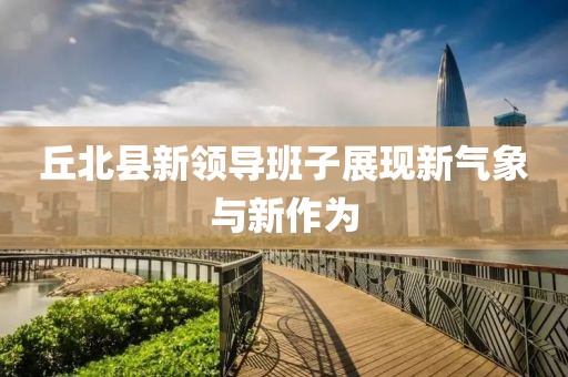 丘北縣新領(lǐng)導(dǎo)班子展現(xiàn)新氣象與新作為
