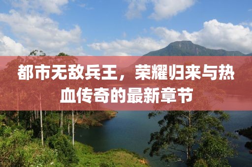 都市無(wú)敵兵王，榮耀歸來(lái)與熱血傳奇的最新章節(jié)
