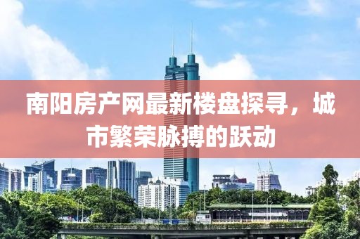 南陽(yáng)房產(chǎn)網(wǎng)最新樓盤(pán)探尋，城市繁榮脈搏的躍動(dòng)