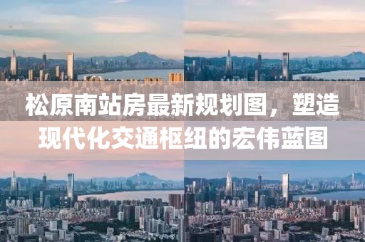 松原南站房最新規(guī)劃圖，塑造現(xiàn)代化交通樞紐的宏偉藍(lán)圖