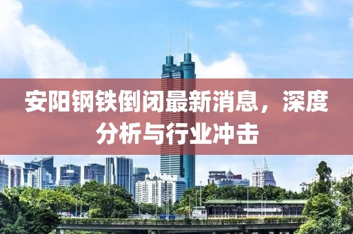 安陽鋼鐵倒閉最新消息，深度分析與行業(yè)沖擊