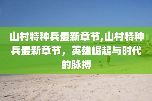 山村特種兵最新章節(jié),山村特種兵最新章節(jié)，英雄崛起與時代的脈搏