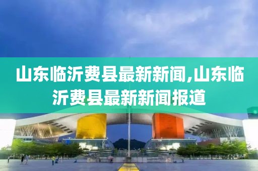 山東臨沂費(fèi)縣最新新聞,山東臨沂費(fèi)縣最新新聞報(bào)道