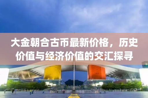 大金朝合古幣最新價格，歷史價值與經(jīng)濟價值的交匯探尋