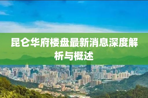 昆侖華府樓盤最新消息深度解析與概述