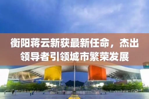 衡陽(yáng)蔣云新獲最新任命，杰出領(lǐng)導(dǎo)者引領(lǐng)城市繁榮發(fā)展