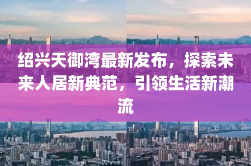 紹興天御灣最新發(fā)布，探索未來人居新典范，引領(lǐng)生活新潮流