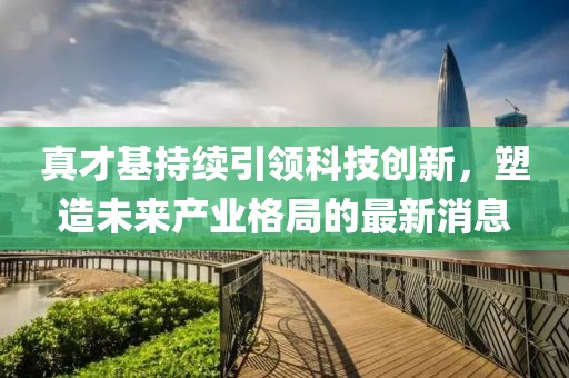 真才基持續(xù)引領(lǐng)科技創(chuàng)新，塑造未來(lái)產(chǎn)業(yè)格局的最新消息