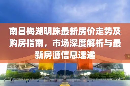 南昌梅湖明珠最新房?jī)r(jià)走勢(shì)及購(gòu)房指南，市場(chǎng)深度解析與最新房源信息速遞