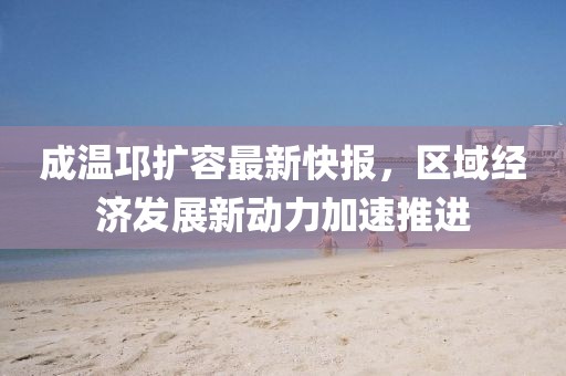 成溫邛擴容最新快報，區(qū)域經濟發(fā)展新動力加速推進