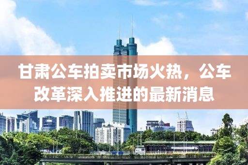 甘肅公車(chē)拍賣(mài)市場(chǎng)火熱，公車(chē)改革深入推進(jìn)的最新消息