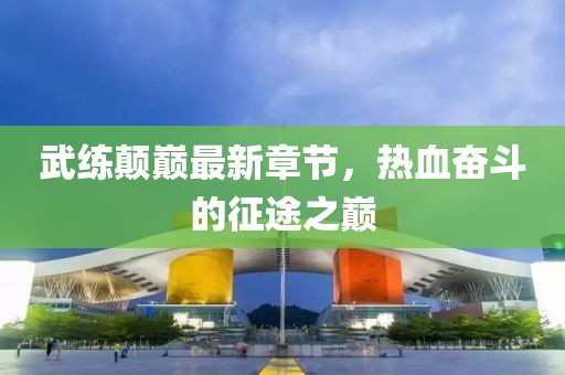 武練顛巔最新章節(jié)，熱血奮斗的征途之巔