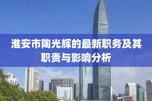淮安市陶光輝的最新職務(wù)及其職責(zé)與影響分析